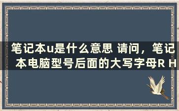 笔记本u是什么意思 请问，笔记本电脑型号后面的大写字母R H U各自代表的是什么啊